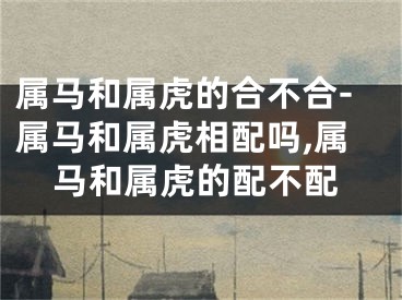 属马和属虎的合不合-属马和属虎相配吗,属马和属虎的配不配