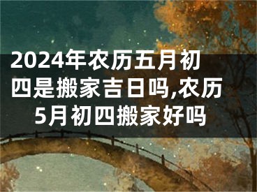 2024年农历五月初四是搬家吉日吗,农历5月初四搬家好吗