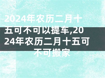 2024年农历二月十五可不可以提车,2024年农历二月十五可不可搬家