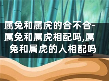 属兔和属虎的合不合-属兔和属虎相配吗,属兔和属虎的人相配吗