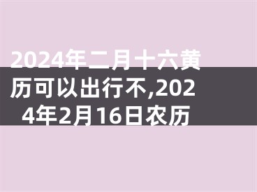 2024年二月十六黄历可以出行不,2024年2月16日农历