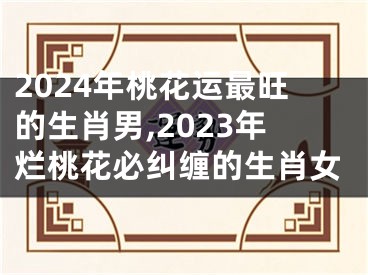 2024年桃花运最旺的生肖男,2023年烂桃花必纠缠的生肖女