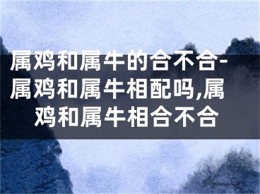 属鸡和属牛的合不合-属鸡和属牛相配吗,属鸡和属牛相合不合