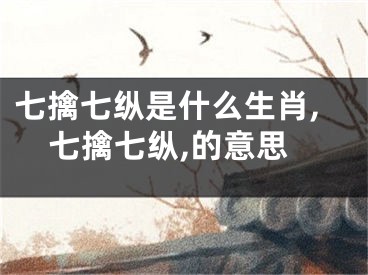 七擒七纵是什么生肖,七擒七纵,的意思