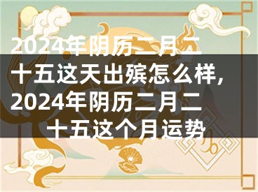 2024年阴历二月二十五这天出殡怎么样,2024年阴历二月二十五这个月运势