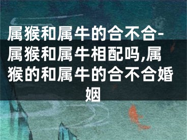 属猴和属牛的合不合-属猴和属牛相配吗,属猴的和属牛的合不合婚姻