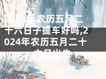 2024年农历五月二十六日子提车好吗,2024年农历五月二十六日出生