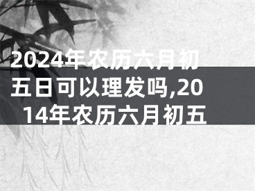 2024年农历六月初五日可以理发吗,2014年农历六月初五