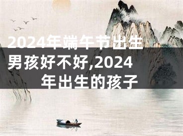 2024年端午节出生男孩好不好,2024年出生的孩子