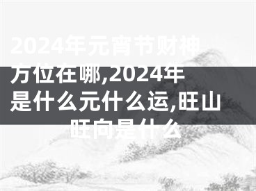 2024年元宵节财神方位在哪,2024年是什么元什么运,旺山旺向是什么