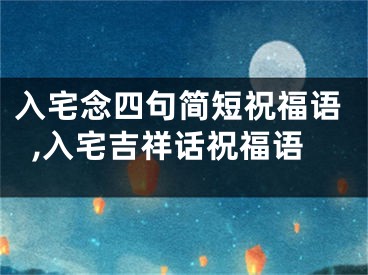 入宅念四句简短祝福语,入宅吉祥话祝福语
