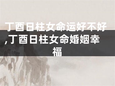 丁酉日柱女命运好不好,丁酉日柱女命婚姻幸福