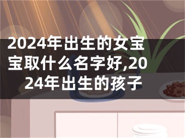 2024年出生的女宝宝取什么名字好,2024年出生的孩子