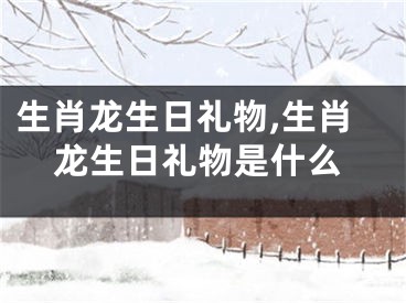 生肖龙生日礼物,生肖龙生日礼物是什么