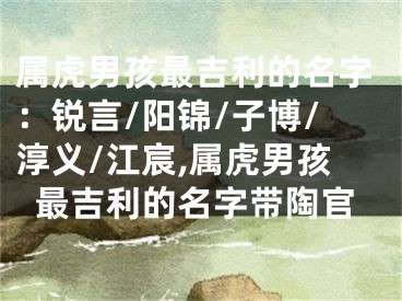 属虎男孩最吉利的名字：锐言/阳锦/子博/淳义/江宸,属虎男孩最吉利的名字带陶官
