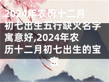 2024年农历十二月初七出生五行缺火名字寓意好,2024年农历十二月初七出生的宝宝