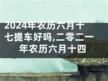 2024年农历六月十七提车好吗,二零二一年农历六月十四