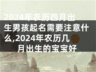 2024年农历四月出生男孩起名需要注意什么,2024年农历几月出生的宝宝好