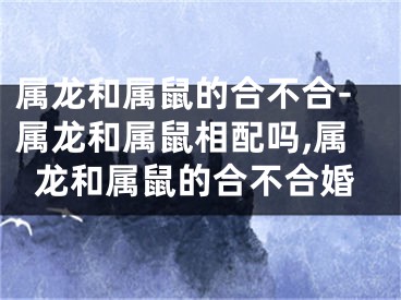属龙和属鼠的合不合-属龙和属鼠相配吗,属龙和属鼠的合不合婚