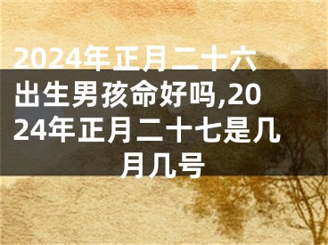 2024年正月二十六出生男孩命好吗,2024年正月二十七是几月几号