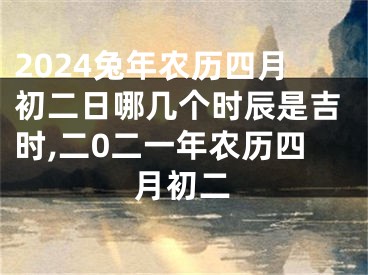 2024兔年农历四月初二日哪几个时辰是吉时,二0二一年农历四月初二