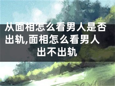 从面相怎么看男人是否出轨,面相怎么看男人出不出轨