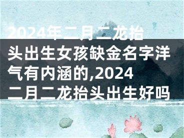 2024年二月二龙抬头出生女孩缺金名字洋气有内涵的,2024二月二龙抬头出生好吗