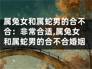 属兔女和属蛇男的合不合：非常合适,属兔女和属蛇男的合不合婚姻