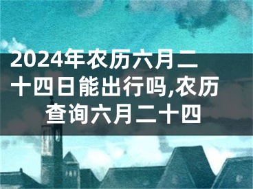 2024年农历六月二十四日能出行吗,农历查询六月二十四