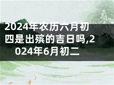 2024年农历六月初四是出殡的吉日吗,2024年6月初二