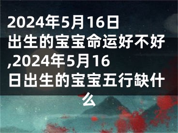 2024年5月16日出生的宝宝命运好不好,2024年5月16日出生的宝宝五行缺什么