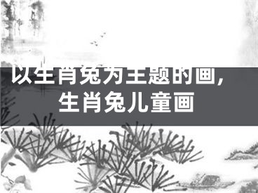 以生肖兔为主题的画,生肖兔儿童画
