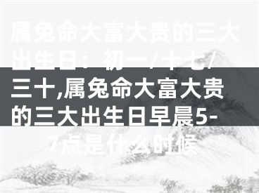 属兔命大富大贵的三大出生日：初一/十七/三十,属兔命大富大贵的三大出生日早晨5-7点是什么时候