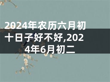 2024年农历六月初十日子好不好,2024年6月初二