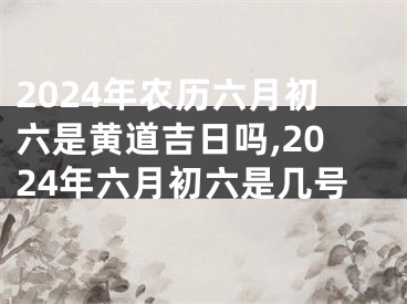 2024年农历六月初六是黄道吉日吗,2024年六月初六是几号