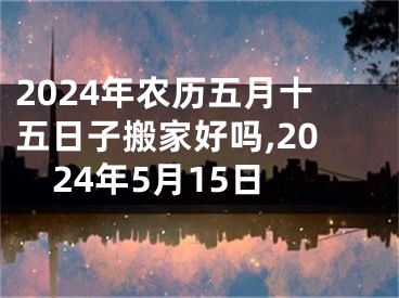 2024年农历五月十五日子搬家好吗,2024年5月15日