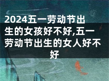 2024五一劳动节出生的女孩好不好,五一劳动节出生的女人好不好