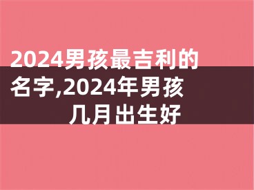 2024男孩最吉利的名字,2024年男孩几月出生好