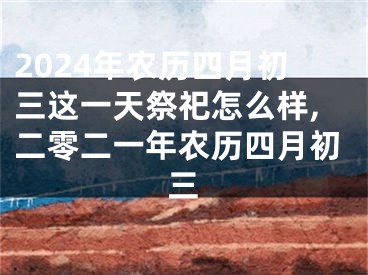 2024年农历四月初三这一天祭祀怎么样,二零二一年农历四月初三