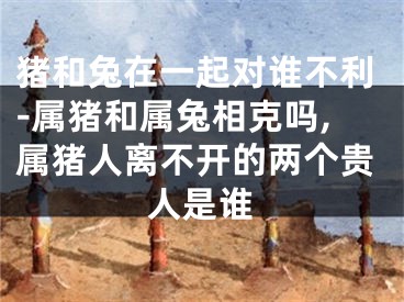 猪和兔在一起对谁不利-属猪和属兔相克吗,属猪人离不开的两个贵人是谁