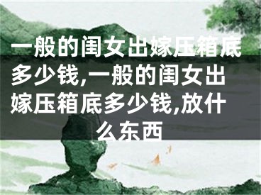 一般的闺女出嫁压箱底多少钱,一般的闺女出嫁压箱底多少钱,放什么东西