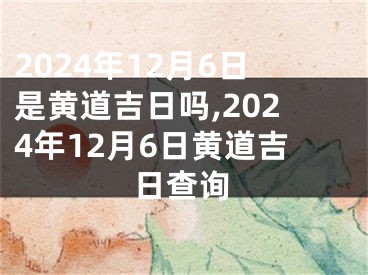 2024年12月6日是黄道吉日吗,2024年12月6日黄道吉日查询