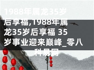 1988年属龙35岁后享福,1988年属龙35岁后享福 35岁事业迎来巅峰_零八科易网
