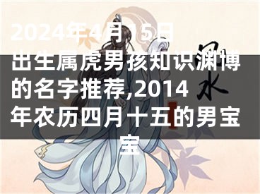 2024年4月15日出生属虎男孩知识渊博的名字推荐,2014年农历四月十五的男宝宝