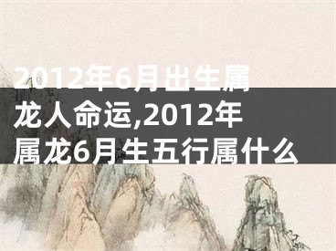 2012年6月出生属龙人命运,2012年属龙6月生五行属什么