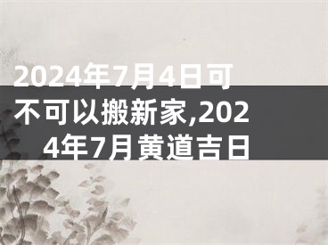 2024年7月4日可不可以搬新家,2024年7月黄道吉日