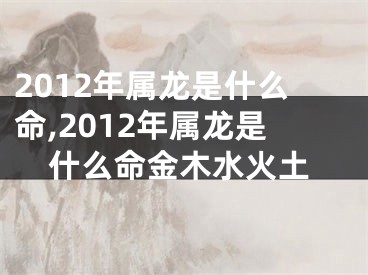 2012年属龙是什么命,2012年属龙是什么命金木水火土