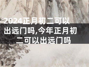 2024正月初二可以出远门吗,今年正月初二可以出远门吗