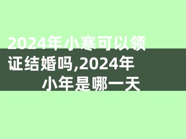 2024年小寒可以领证结婚吗,2024年小年是哪一天