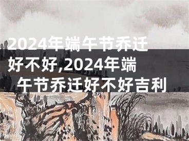 2024年端午节乔迁好不好,2024年端午节乔迁好不好吉利